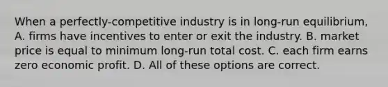 When a perfectly-competitive industry is in long-run equilibrium, A. firms have incentives to enter or exit the industry. B. market price is equal to minimum long-run total cost. C. each firm earns zero economic profit. D. All of these options are correct.