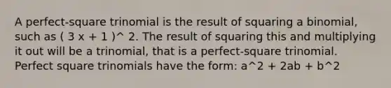 A perfect-square trinomial is the result of squaring a binomial, such as ( 3 x + 1 )^ 2. The result of squaring this and multiplying it out will be a trinomial, that is a perfect-square trinomial. <a href='https://www.questionai.com/knowledge/k7QGZ2VRWG-perfect-square-trinomial' class='anchor-knowledge'>perfect square trinomial</a>s have the form: a^2 + 2ab + b^2