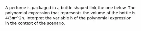 A perfume is packaged in a bottle shaped link the one below. The polynomial expression that represents the volume of the bottle is 4/3πr^2h. Interpret the variable h of the polynomial expression in the context of the scenario.