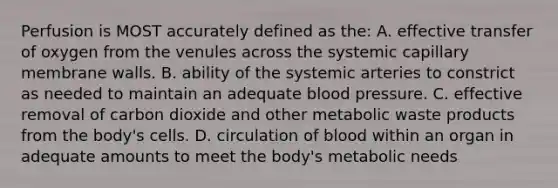 Perfusion is MOST accurately defined as the: A. effective transfer of oxygen from the venules across the systemic capillary membrane walls. B. ability of the systemic arteries to constrict as needed to maintain an adequate blood pressure. C. effective removal of carbon dioxide and other metabolic waste products from the body's cells. D. circulation of blood within an organ in adequate amounts to meet the body's metabolic needs