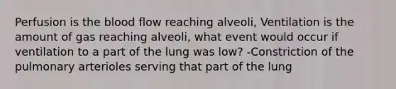 Perfusion is <a href='https://www.questionai.com/knowledge/k7oXMfj7lk-the-blood' class='anchor-knowledge'>the blood</a> flow reaching alveoli, Ventilation is the amount of gas reaching alveoli, what event would occur if ventilation to a part of the lung was low? -Constriction of the pulmonary arterioles serving that part of the lung