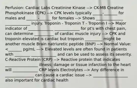 Perfusion: Cardiac Labs Creatinine Kinase --> CK-MB Creatine Phosphokinase (CPK) --> CPK levels typically _____-_______ for males and ______-______ for females --> Shows ______________ _____________ injury. Troponin - Troponin T - Troponin I --> Major indicator of _____________ _____________ for pt's with chest pain, can determine __________ of cardiac muscle injury --> CPK and troponin elevated is cardiac but troponin _________ might be another muscle Brain natriuretic peptide (BNP) --> Normal Value: Elevated levels are often found in patients with ________ _____________ and can be used to assess its severity. C-Reactive Protein (CRP) --> Reactive protein that indicates _________________ illness; damage or tissue infarction to the heart will _____________ CRP levels Electrolytes --> Any difference in _______________ can cause a cardiac issue --> __________________ also important for cardiac health