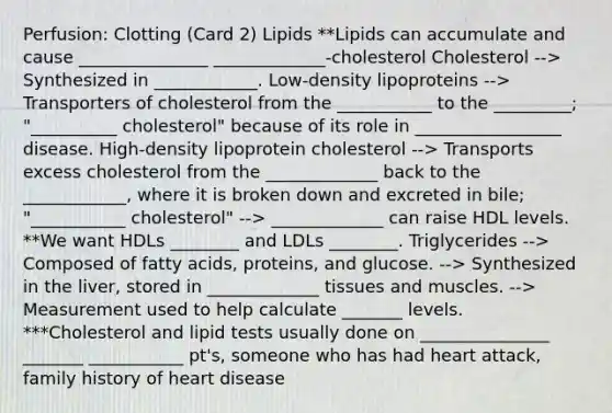 Perfusion: Clotting (Card 2) Lipids **Lipids can accumulate and cause _______________ _____________-cholesterol Cholesterol --> Synthesized in ____________. Low-density lipoproteins --> Transporters of cholesterol from the ___________ to the _________; "__________ cholesterol" because of its role in _________________ disease. High-density lipoprotein cholesterol --> Transports excess cholesterol from the _____________ back to the ____________, where it is broken down and excreted in bile; "___________ cholesterol" --> _____________ can raise HDL levels. **We want HDLs ________ and LDLs ________. Triglycerides --> Composed of fatty acids, proteins, and glucose. --> Synthesized in the liver, stored in _____________ tissues and muscles. --> Measurement used to help calculate _______ levels. ***Cholesterol and lipid tests usually done on _______________ _______ ___________ pt's, someone who has had heart attack, family history of heart disease