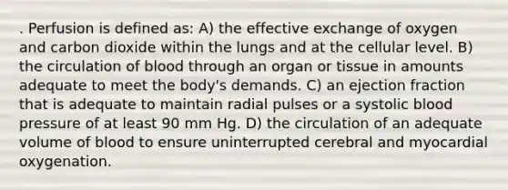 . Perfusion is defined as: A) the effective exchange of oxygen and carbon dioxide within the lungs and at the cellular level. B) the circulation of blood through an organ or tissue in amounts adequate to meet the body's demands. C) an ejection fraction that is adequate to maintain radial pulses or a systolic blood pressure of at least 90 mm Hg. D) the circulation of an adequate volume of blood to ensure uninterrupted cerebral and myocardial oxygenation.