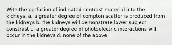 With the perfusion of iodinated contrast material into the kidneys, a. a greater degree of compton scatter is produced from the kidneys b. the kidneys will demonstrate lower subject constrast c. a greater degree of photoelectric interactions will occur in the kidneys d. none of the above