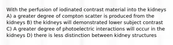 With the perfusion of iodinated contrast material into the kidneys A) a greater degree of compton scatter is produced from the kidneys B) the kidneys will demonstrated lower subject contrast C) A greater degree of photoelectric interactions will occur in the kidneys D) there is less distinction between kidney structures