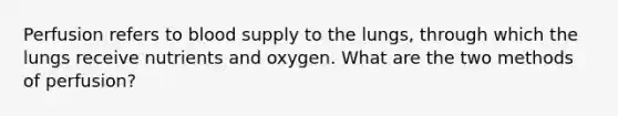 Perfusion refers to blood supply to the lungs, through which the lungs receive nutrients and oxygen. What are the two methods of perfusion?