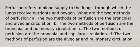 Perfusion refers to blood supply to the lungs, through which the lungs receive nutrients and oxygen. What are the two methods of perfusion? a. The two methods of perfusion are the bronchial and alveolar circulation. b. The two methods of perfusion are the bronchial and pulmonary circulation. c. The two methods of perfusion are the bronchial and capillary circulation. d. The two methods of perfusion are the alveolar and pulmonary circulation.