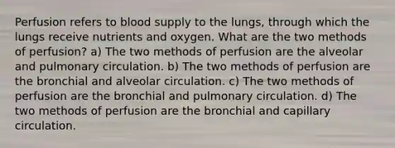 Perfusion refers to blood supply to the lungs, through which the lungs receive nutrients and oxygen. What are the two methods of perfusion? a) The two methods of perfusion are the alveolar and pulmonary circulation. b) The two methods of perfusion are the bronchial and alveolar circulation. c) The two methods of perfusion are the bronchial and pulmonary circulation. d) The two methods of perfusion are the bronchial and capillary circulation.