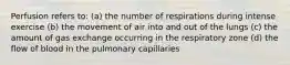 Perfusion refers to: (a) the number of respirations during intense exercise (b) the movement of air into and out of the lungs (c) the amount of gas exchange occurring in the respiratory zone (d) the flow of blood in the pulmonary capillaries