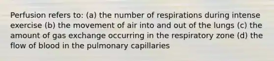 Perfusion refers to: (a) the number of respirations during intense exercise (b) the movement of air into and out of the lungs (c) the amount of gas exchange occurring in the respiratory zone (d) the flow of blood in the pulmonary capillaries