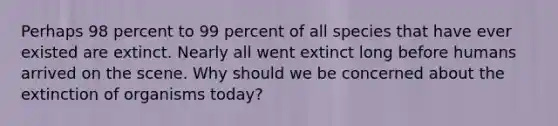 Perhaps 98 percent to 99 percent of all species that have ever existed are extinct. Nearly all went extinct long before humans arrived on the scene. Why should we be concerned about the extinction of organisms today?