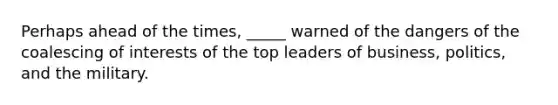 Perhaps ahead of the times, _____ warned of the dangers of the coalescing of interests of the top leaders of business, politics, and the military.