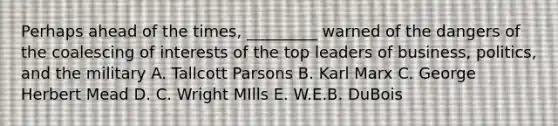 Perhaps ahead of the times, _________ warned of the dangers of the coalescing of interests of the top leaders of business, politics, and the military A. Tallcott Parsons B. Karl Marx C. George Herbert Mead D. C. Wright MIlls E. W.E.B. DuBois