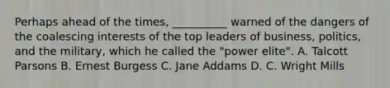 Perhaps ahead of the times, __________ warned of the dangers of the coalescing interests of the top leaders of business, politics, and the military, which he called the "power elite". A. Talcott Parsons B. Ernest Burgess C. Jane Addams D. C. Wright Mills