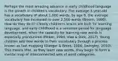 Perhaps the most amazing advance in early childhood language is the growth in children's vocabulary. The average 3-year-old has a vocabulary of about 1,000 words; by age 6, the average vocabulary has increased to over 2,500 words (Bloom, 1998). How do they do it? Clearly children's brains are built for learning language, and early childhood is a sensitive period for language development, when the capacity for learning new words is especially pronounced (Pinker, 1994; Vias & Dick, 2017). Young children add new words to their vocabulary through a process known as fast mapping (Ganger & Brent, 2004; Swingley, 2010). This means that, as they learn new words, they begin to form a mental map of interconnected sets of word categories.