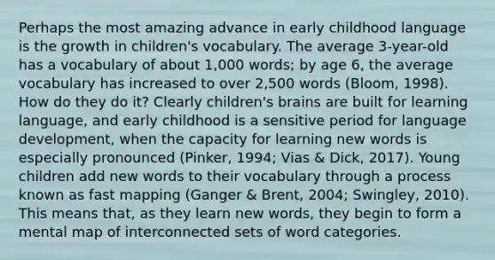 Perhaps the most amazing advance in early childhood language is the growth in children's vocabulary. The average 3-year-old has a vocabulary of about 1,000 words; by age 6, the average vocabulary has increased to over 2,500 words (Bloom, 1998). How do they do it? Clearly children's brains are built for learning language, and early childhood is a sensitive period for language development, when the capacity for learning new words is especially pronounced (Pinker, 1994; Vias & Dick, 2017). Young children add new words to their vocabulary through a process known as fast mapping (Ganger & Brent, 2004; Swingley, 2010). This means that, as they learn new words, they begin to form a mental map of interconnected sets of word categories.