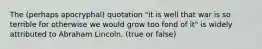 The (perhaps apocryphal) quotation "it is well that war is so terrible for otherwise we would grow too fond of it" is widely attributed to Abraham Lincoln. (true or false)