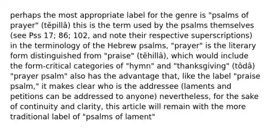 perhaps the most appropriate label for the genre is "psalms of prayer" (tĕpillâ) this is the term used by the psalms themselves (see Pss 17; 86; 102, and note their respective superscriptions) in the terminology of the Hebrew psalms, "prayer" is the literary form distinguished from "praise" (tĕhillâ), which would include the form-critical categories of "hymn" and "thanksgiving" (tôdâ) "prayer psalm" also has the advantage that, like the label "praise psalm," it makes clear who is the addressee (laments and petitions can be addressed to anyone) nevertheless, for the sake of continuity and clarity, this article will remain with the more traditional label of "psalms of lament"