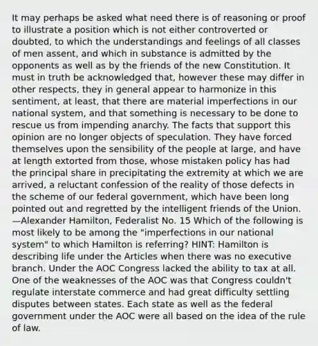 It may perhaps be asked what need there is of reasoning or proof to illustrate a position which is not either controverted or doubted, to which the understandings and feelings of all classes of men assent, and which in substance is admitted by the opponents as well as by the friends of the new Constitution. It must in truth be acknowledged that, however these may differ in other respects, they in general appear to harmonize in this sentiment, at least, that there are material imperfections in our national system, and that something is necessary to be done to rescue us from impending anarchy. The facts that support this opinion are no longer objects of speculation. They have forced themselves upon the sensibility of the people at large, and have at length extorted from those, whose mistaken policy has had the principal share in precipitating the extremity at which we are arrived, a reluctant confession of the reality of those defects in the scheme of our federal government, which have been long pointed out and regretted by the intelligent friends of the Union. —Alexander Hamilton, Federalist No. 15 Which of the following is most likely to be among the "imperfections in our national system" to which Hamilton is referring? HINT: Hamilton is describing life under the Articles when there was no executive branch. Under the AOC Congress lacked the ability to tax at all. One of the weaknesses of the AOC was that Congress couldn't regulate interstate commerce and had great difficulty settling disputes between states. Each state as well as the federal government under the AOC were all based on the idea of the rule of law.