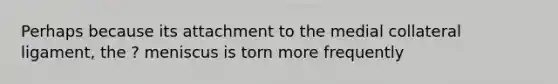 Perhaps because its attachment to the medial collateral ligament, the ? meniscus is torn more frequently