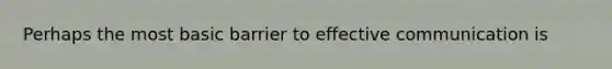 Perhaps the most basic barrier to effective communication is