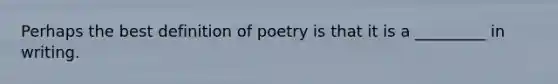 Perhaps the best definition of poetry is that it is a _________ in writing.