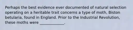 Perhaps the best evidence ever documented of natural selection operating on a heritable trait concerns a type of moth, Biston betularia, found in England. Prior to the Industrial Revolution, these moths were _____________.