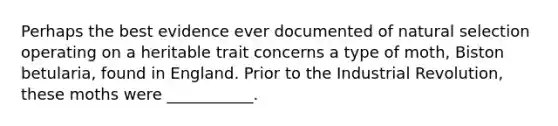 Perhaps the best evidence ever documented of natural selection operating on a heritable trait concerns a type of moth, Biston betularia, found in England. Prior to the Industrial Revolution, these moths were ___________.