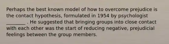 Perhaps the best known model of how to overcome prejudice is the contact hypothesis, formulated in 1954 by psychologist ________ . He suggested that bringing groups into close contact with each other was the start of reducing negative, prejudicial feelings between the group members.