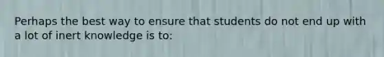 Perhaps the best way to ensure that students do not end up with a lot of inert knowledge is​ to: