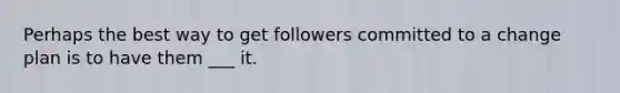 Perhaps the best way to get followers committed to a change plan is to have them ___ it.