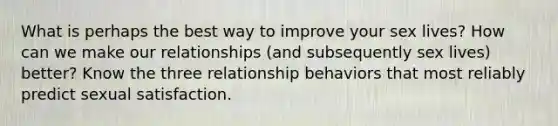 What is perhaps the best way to improve your sex lives? How can we make our relationships (and subsequently sex lives) better? Know the three relationship behaviors that most reliably predict sexual satisfaction.