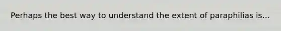 Perhaps the best way to understand the extent of paraphilias is...