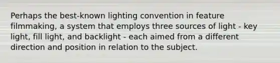 Perhaps the best-known lighting convention in feature filmmaking, a system that employs three sources of light - key light, fill light, and backlight - each aimed from a different direction and position in relation to the subject.