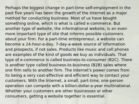 Perhaps the biggest change in part-time self-employment in the past five years has been the growth of the Internet as a major method for conducting business. Most of us have bought something online, which is what is called e-commerce. But another type of website, the informational website, is an even more important type of site that informs possible customers about your firm. For a part-time entrepreneur, a website can become a 24-hour-a-day, 7-day-a-week source of information and prospects, if not sales. Products like music and cell phones are examples of the kind of goods we buy as individuals. That type of e-commerce is called business-to-consumer (B2C). There is another type called business-to-business (B2B) sales where one firm sells to another firm. The Internet's power comes from its being a very cost-effective and efficient way to contact your customers. With the Internet, a small, part-time, one-person operation can compete with a billion-dollar-a-year multinational. Whether your customers are other businesses or other consumers, getting a website together is essential.