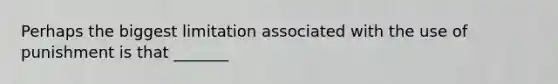 Perhaps the biggest limitation associated with the use of punishment is that _______