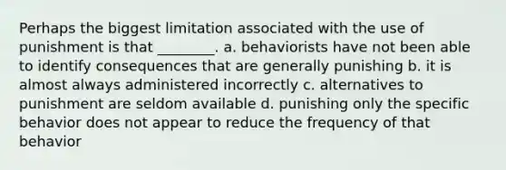 Perhaps the biggest limitation associated with the use of punishment is that ________. a. behaviorists have not been able to identify consequences that are generally punishing b. it is almost always administered incorrectly c. alternatives to punishment are seldom available d. punishing only the specific behavior does not appear to reduce the frequency of that behavior