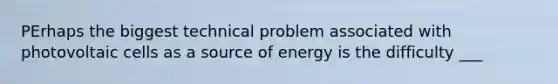 PErhaps the biggest technical problem associated with photovoltaic cells as a source of energy is the difficulty ___