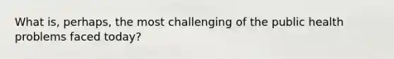 What is, perhaps, the most challenging of the public health problems faced today?