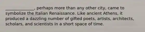 ______________, perhaps more than any other city, came to symbolize the Italian Renaissance. Like ancient Athens, it produced a dazzling number of gifted poets, artists, architects, scholars, and scientists in a short space of time.