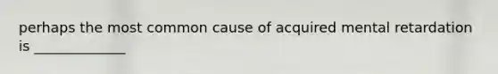 perhaps the most common cause of acquired mental retardation is _____________