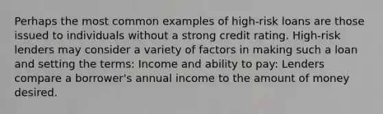 Perhaps the most common examples of high-risk loans are those issued to individuals without a strong credit rating. High-risk lenders may consider a variety of factors in making such a loan and setting the terms: Income and ability to pay: Lenders compare a borrower's annual income to the amount of money desired.