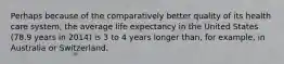 Perhaps because of the comparatively better quality of its health care system, the average life expectancy in the United States (78.9 years in 2014) is 3 to 4 years longer than, for example, in Australia or Switzerland.