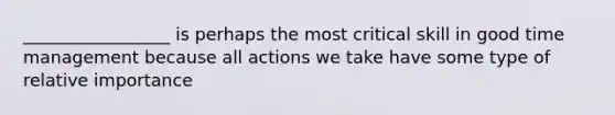 _________________ is perhaps the most critical skill in good time management because all actions we take have some type of relative importance