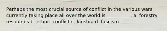 Perhaps the most crucial source of conflict in the various wars currently taking place all over the world is __________. a. forestry resources b. ethnic conflict c. kinship d. fascism