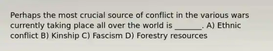 Perhaps the most crucial source of conflict in the various wars currently taking place all over the world is _______. A) Ethnic conflict B) Kinship C) Fascism D) Forestry resources