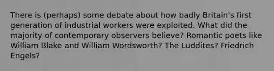 There is (perhaps) some debate about how badly Britain's first generation of industrial workers were exploited. What did the majority of contemporary observers believe? Romantic poets like William Blake and William Wordsworth? The Luddites? Friedrich Engels?