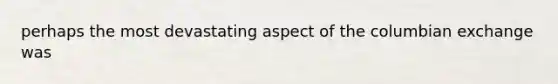 perhaps the most devastating aspect of the columbian exchange was