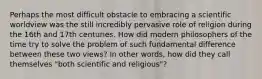 Perhaps the most difficult obstacle to embracing a scientific worldview was the still incredibly pervasive role of religion during the 16th and 17th centuries. How did modern philosophers of the time try to solve the problem of such fundamental difference between these two views? In other words, how did they call themselves "both scientific and religious"?